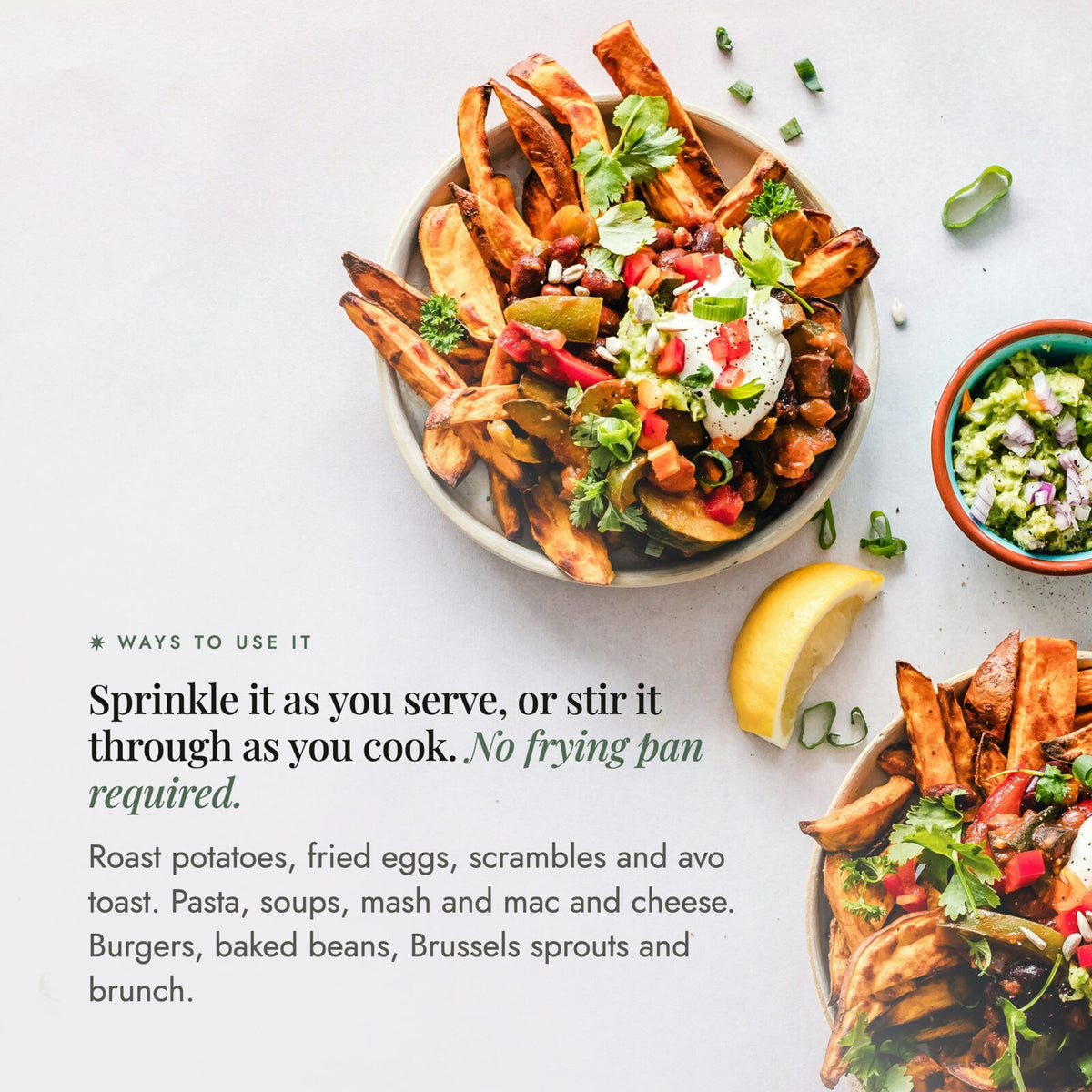 Bowls of loaded potato wedges with salsa, yoghurt and herbs; sprinkle No-Bacon Bacon Salt as you serve or stir it through as you cook with no frying pan required, on roast potatoes, fried eggs, scrambles, avo toast, pasta, soups, mash, mac and cheese, burgers, baked beans, Brussels sprouts and brunch