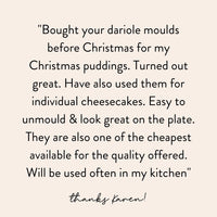Customer message from Karen: bought your dariole moulds before Christmas for my Christmas puddings, turned out great, have also used them for individual cheesecakes, easy to unmould and look great on the plate, also one of the cheapest available for the quality offered